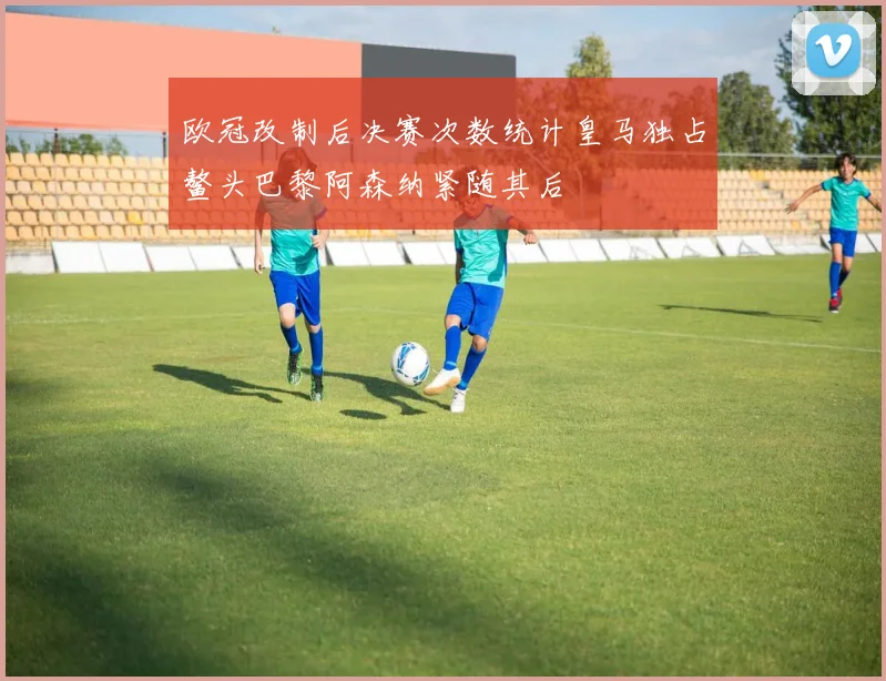 欧冠改制后决赛次数统计皇马独占鳌头巴黎阿森纳紧随其后