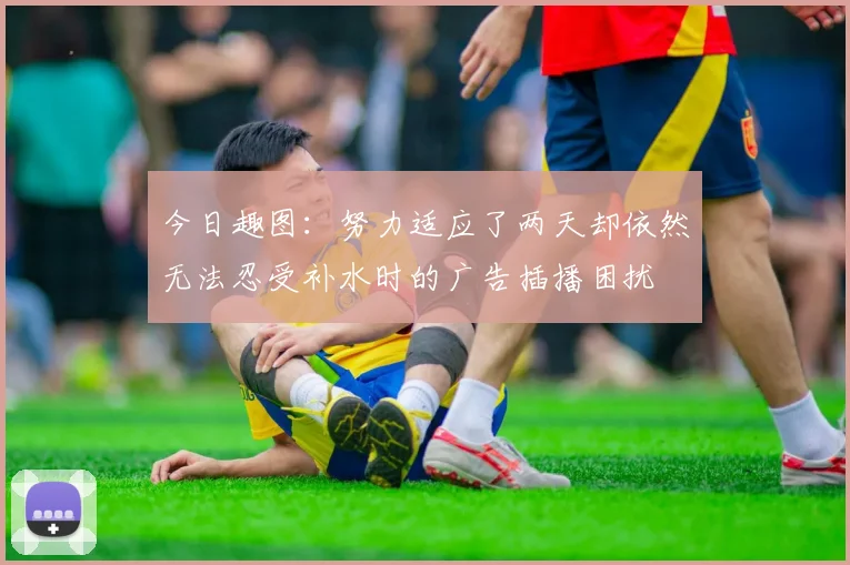 今日趣图：努力适应了两天却依然无法忍受补水时的广告插播困扰