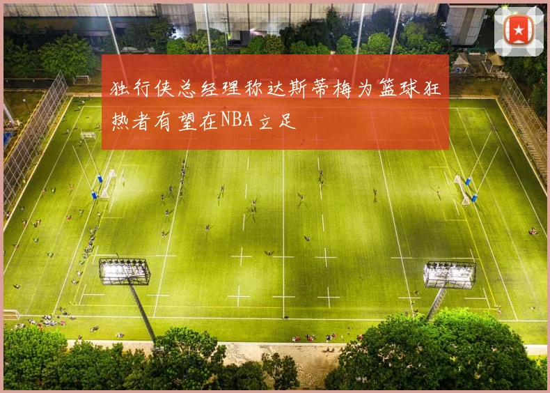 独行侠总经理称达斯蒂梅为篮球狂热者有望在NBA立足