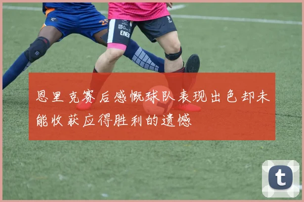 恩里克赛后感慨球队表现出色却未能收获应得胜利的遗憾