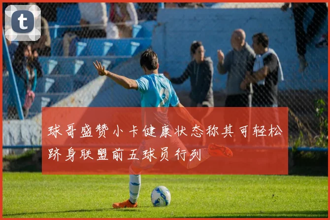 球哥盛赞小卡健康状态称其可轻松跻身联盟前五球员行列