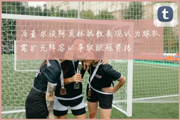 马奎尔谈阿莫林执教表现认为球队需扩充阵容以争取欧冠资格