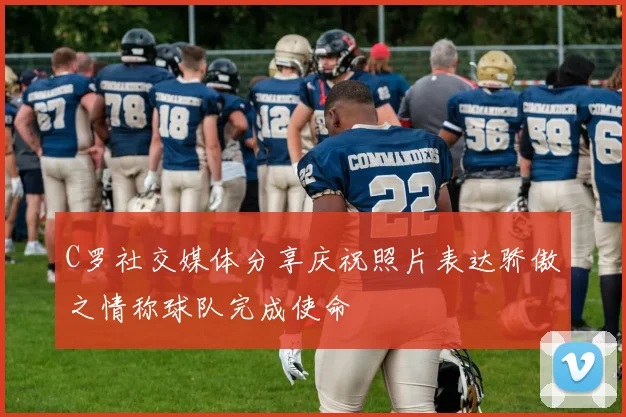 C罗社交媒体分享庆祝照片表达骄傲之情称球队完成使命