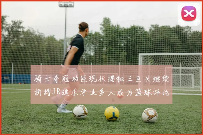 骑士夺冠功臣现状揭秘三巨头继续拼搏JR追求学业多人成为篮球评论员