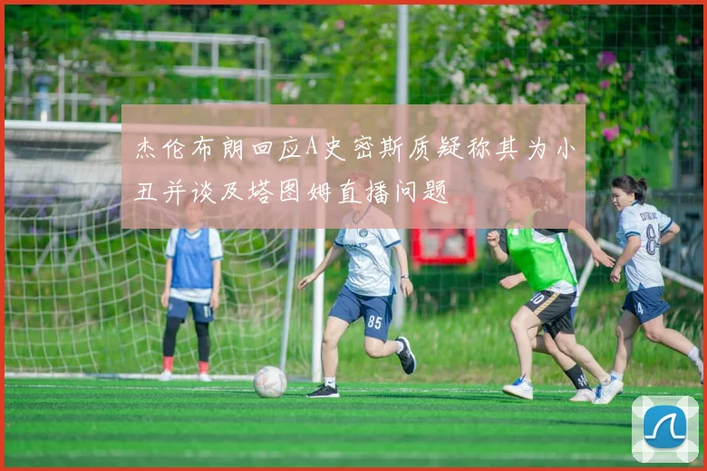 杰伦布朗回应A史密斯质疑称其为小丑并谈及塔图姆直播问题