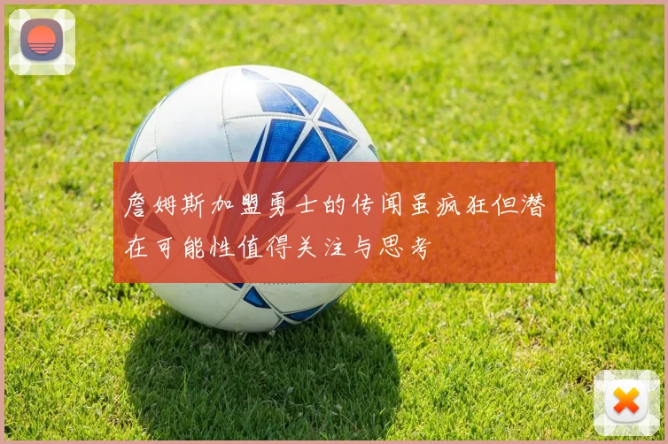 詹姆斯加盟勇士的传闻虽疯狂但潜在可能性值得关注与思考