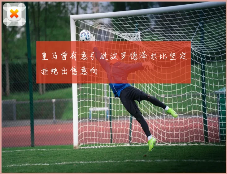 皇马曾有意引进波罗德泽尔比坚定拒绝出售意向