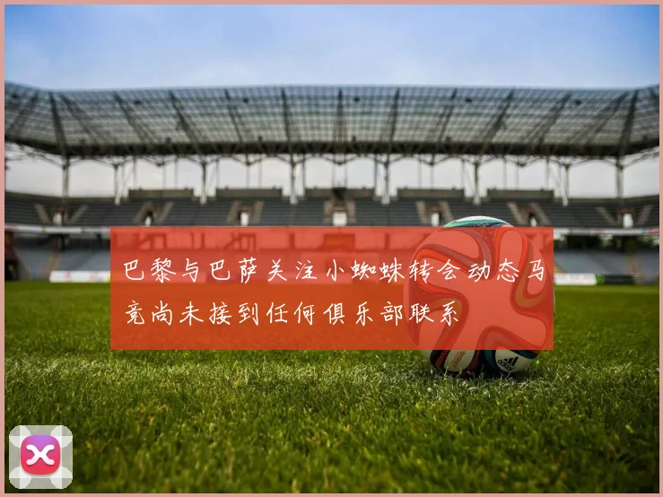 巴黎与巴萨关注小蜘蛛转会动态马竞尚未接到任何俱乐部联系