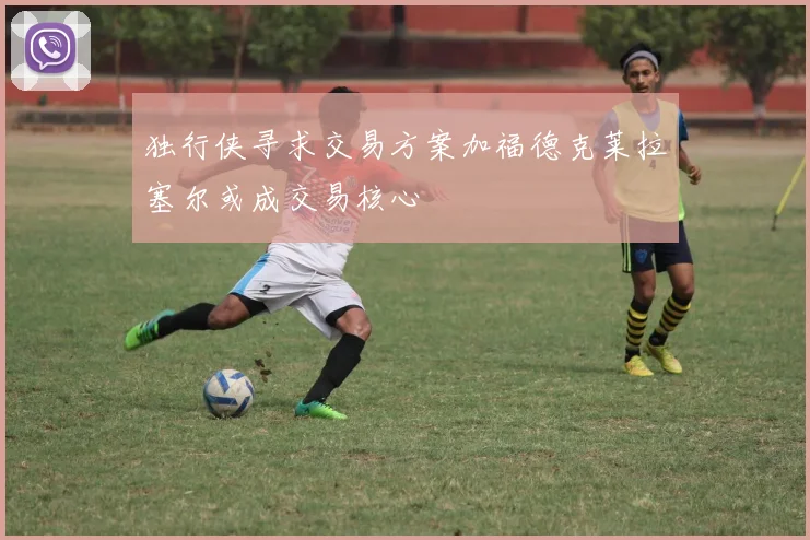 独行侠寻求交易方案加福德克莱拉塞尔或成交易核心