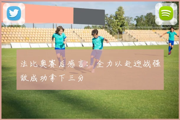 法比奥赛后感言：全力以赴迎战强敌成功拿下三分