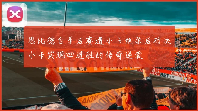恩比德自季后赛遭小卡绝杀后对决小卡实现四连胜的传奇逆袭