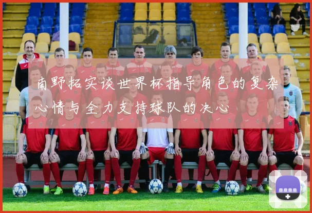 南野拓实谈世界杯指导角色的复杂心情与全力支持球队的决心