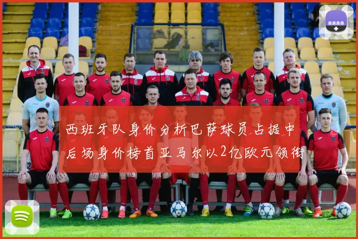 西班牙队身价分析巴萨球员占据中后场身价榜首亚马尔以2亿欧元领衔