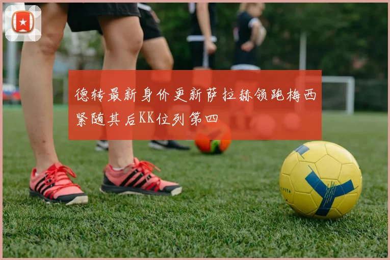 德转最新身价更新萨拉赫领跑梅西紧随其后KK位列第四