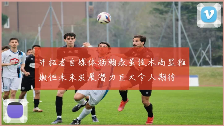 开拓者自媒体杨瀚森虽技术尚显稚嫩但未来发展潜力巨大令人期待