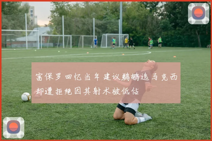 富保罗回忆当年建议鹈鹕选马克西却遭拒绝因其射术被低估