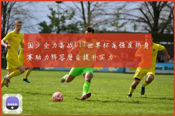 国少全力备战U17世界杯高强度热身赛助力阵容磨合提升实力