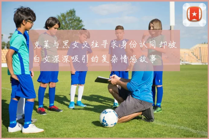 克莱与黑女交往寻求身份认同却被白女深深吸引的复杂情感故事